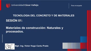 Área encargada
SESIÓN 01:
Materiales de construcción: Naturales y
procesados.
Mgtr. Ing. Victor Hugo Cantu Prado
TECNOLOGIA DEL CONCRETO Y DE MATERIALES
 