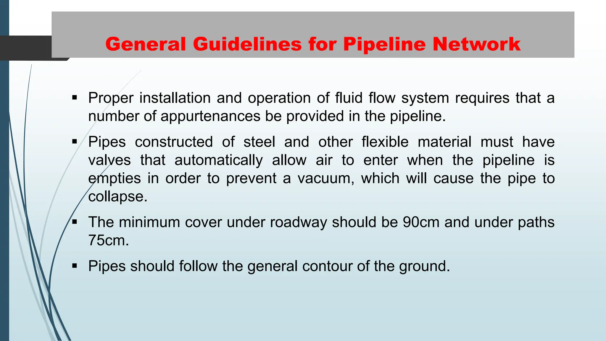 General Guidelines for Pipeline Network
 Proper installation and operation of fluid flow system requires that a
number of appurtenances be provided in the pipeline.
 Pipes constructed of steel and other flexible material must have
valves that automatically allow air to enter when the pipeline is
empties in order to prevent a vacuum, which will cause the pipe to
collapse.
 The minimum cover under roadway should be 90cm and under paths
75cm.
 Pipes should follow the general contour of the ground.
 