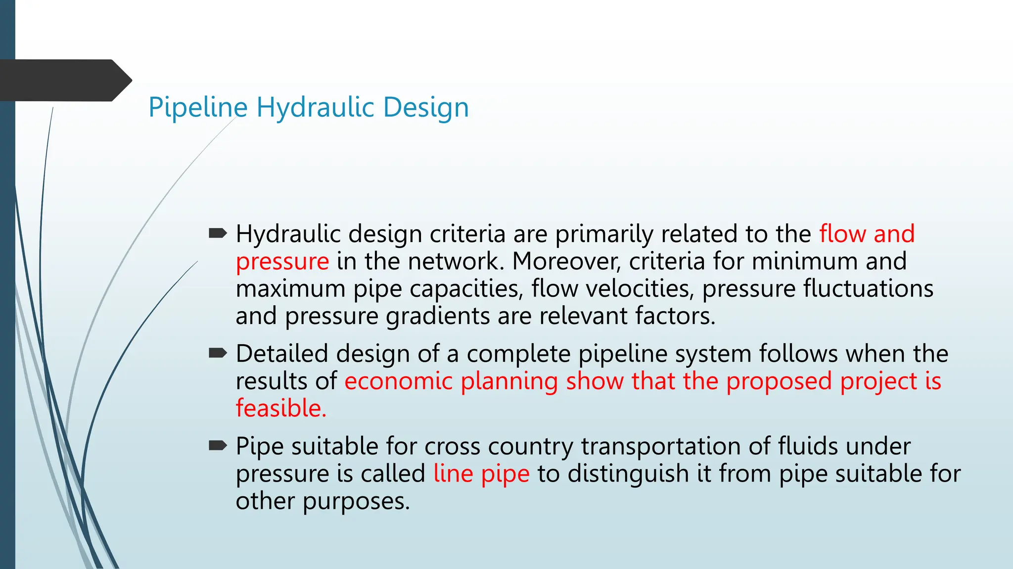 Pipeline Hydraulic Design
 Hydraulic design criteria are primarily related to the flow and
pressure in the network. Moreover, criteria for minimum and
maximum pipe capacities, flow velocities, pressure fluctuations
and pressure gradients are relevant factors.
 Detailed design of a complete pipeline system follows when the
results of economic planning show that the proposed project is
feasible.
 Pipe suitable for cross country transportation of fluids under
pressure is called line pipe to distinguish it from pipe suitable for
other purposes.
 