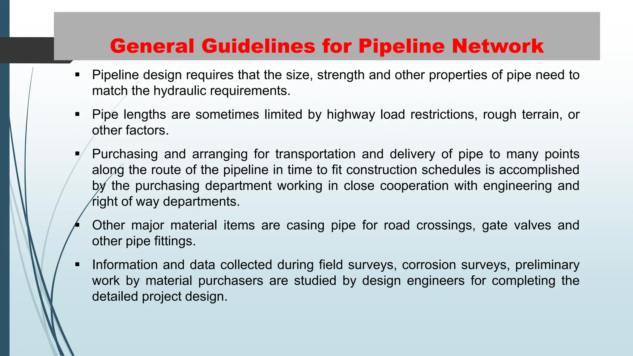 General Guidelines for Pipeline Network
 Pipeline design requires that the size, strength and other properties of pipe need to
match the hydraulic requirements.
 Pipe lengths are sometimes limited by highway load restrictions, rough terrain, or
other factors.
 Purchasing and arranging for transportation and delivery of pipe to many points
along the route of the pipeline in time to fit construction schedules is accomplished
by the purchasing department working in close cooperation with engineering and
right of way departments.
 Other major material items are casing pipe for road crossings, gate valves and
other pipe fittings.
 Information and data collected during field surveys, corrosion surveys, preliminary
work by material purchasers are studied by design engineers for completing the
detailed project design.
 
