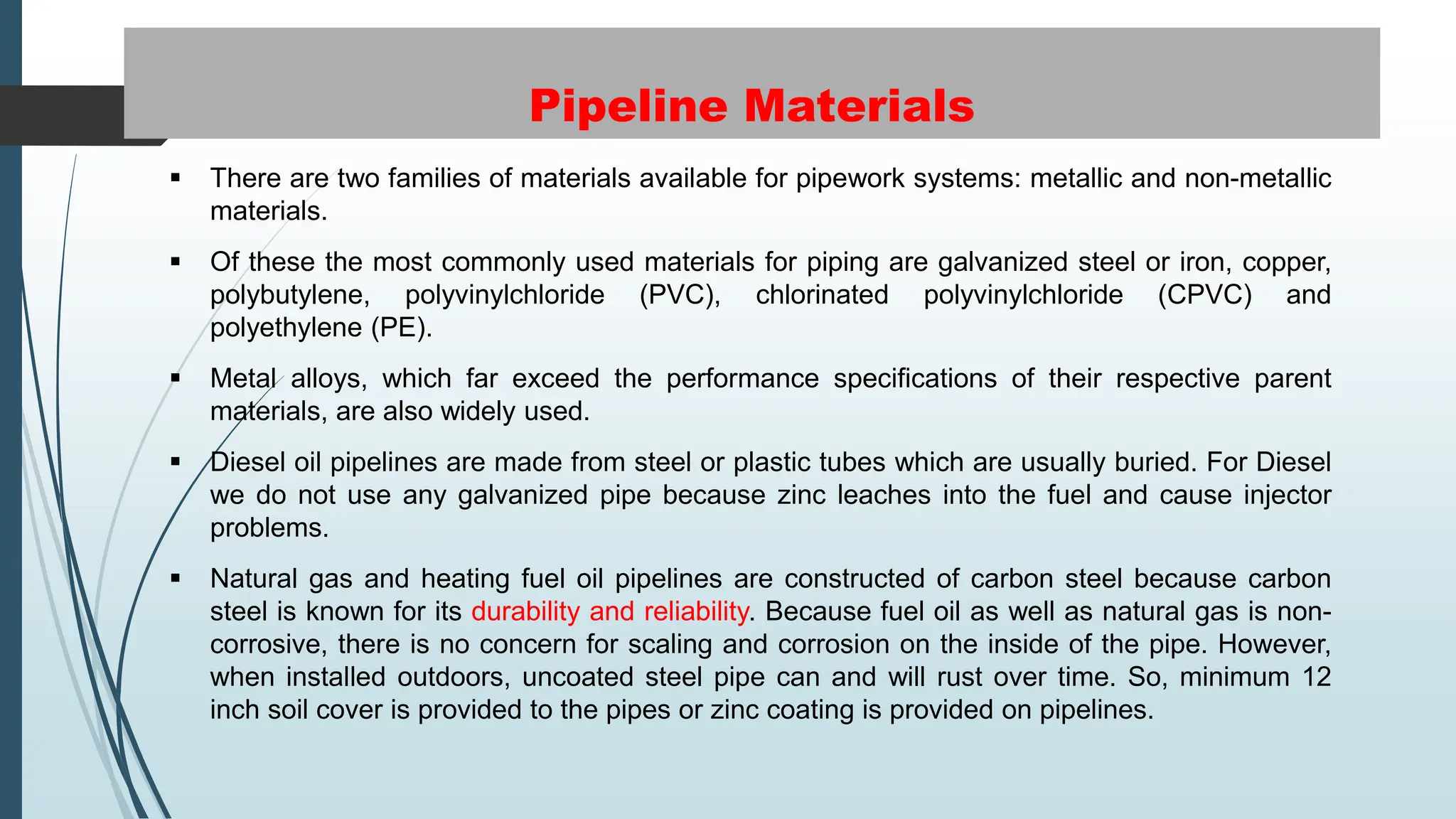 Pipeline Materials
 There are two families of materials available for pipework systems: metallic and non-metallic
materials.
 Of these the most commonly used materials for piping are galvanized steel or iron, copper,
polybutylene, polyvinylchloride (PVC), chlorinated polyvinylchloride (CPVC) and
polyethylene (PE).
 Metal alloys, which far exceed the performance specifications of their respective parent
materials, are also widely used.
 Diesel oil pipelines are made from steel or plastic tubes which are usually buried. For Diesel
we do not use any galvanized pipe because zinc leaches into the fuel and cause injector
problems.
 Natural gas and heating fuel oil pipelines are constructed of carbon steel because carbon
steel is known for its durability and reliability. Because fuel oil as well as natural gas is non-
corrosive, there is no concern for scaling and corrosion on the inside of the pipe. However,
when installed outdoors, uncoated steel pipe can and will rust over time. So, minimum 12
inch soil cover is provided to the pipes or zinc coating is provided on pipelines.
 