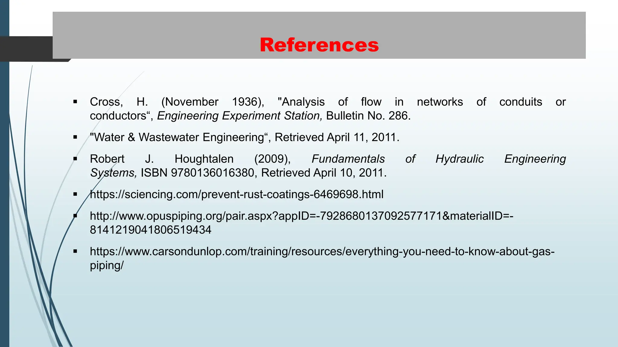 References
 Cross, H. (November 1936), "Analysis of flow in networks of conduits or
conductors“, Engineering Experiment Station, Bulletin No. 286.
 "Water & Wastewater Engineering“, Retrieved April 11, 2011.
 Robert J. Houghtalen (2009), Fundamentals of Hydraulic Engineering
Systems, ISBN 9780136016380, Retrieved April 10, 2011.
 https://sciencing.com/prevent-rust-coatings-6469698.html
 http://www.opuspiping.org/pair.aspx?appID=-7928680137092577171&materialID=-
8141219041806519434
 https://www.carsondunlop.com/training/resources/everything-you-need-to-know-about-gas-
piping/
 