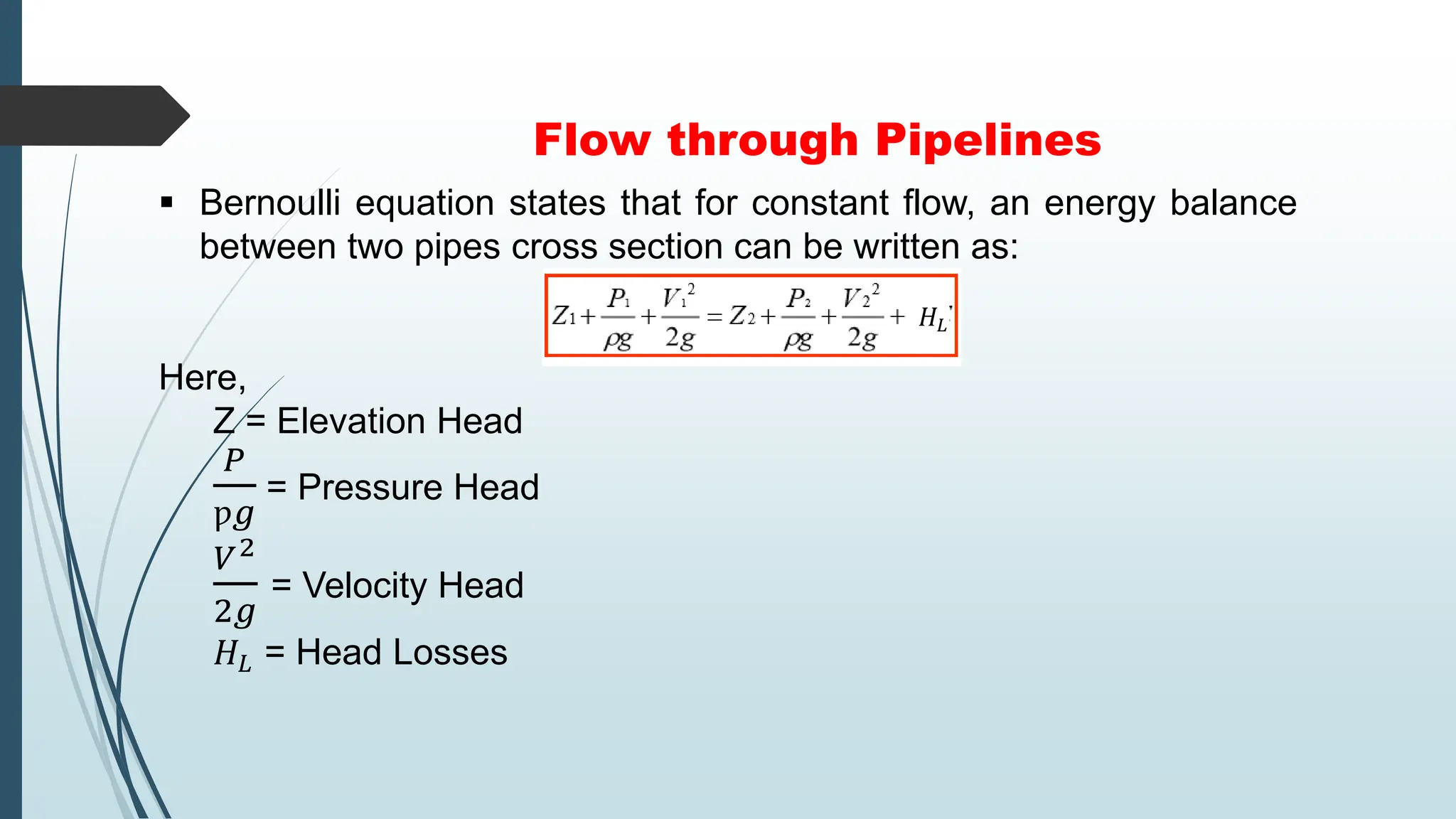 Flow through Pipelines
 Bernoulli equation states that for constant flow, an energy balance
between two pipes cross section can be written as:
Here,
Z = Elevation Head
𝑃
ƿ𝑔
= Pressure Head
𝑉2
2𝑔
= Velocity Head
𝐻𝐿 = Head Losses
𝐻𝐿
 