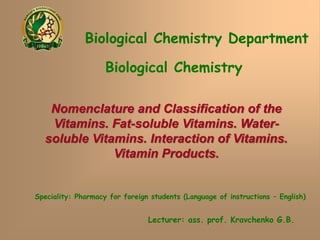 Biological Chemistry Department
Biological Chemistry
Speciality: Pharmacy for foreign students (Language of instructions – English)
Lecturer: ass. prof. Kravchenko G.B.
Nomenclature and Classification of the
Vitamins. Fat-soluble Vitamins. Water-
soluble Vitamins. Interaction of Vitamins.
Vitamin Products.
 
