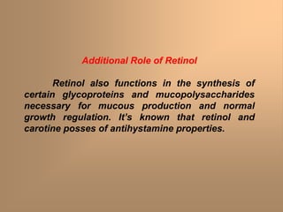 Additional Role of Retinol
Retinol also functions in the synthesis of
certain glycoproteins and mucopolysaccharides
necessary for mucous production and normal
growth regulation. It’s known that retinol and
carotine posses of antihystamine properties.
 