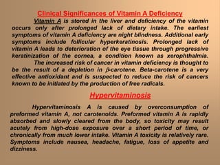 Clinical Significances of Vitamin A Deficiency
Vitamin A is stored in the liver and deficiency of the vitamin
occurs only after prolonged lack of dietary intake. The earliest
symptoms of vitamin A deficiency are night blindness. Additional early
symptoms include follicular hyperkeratinosis. Prolonged lack of
vitamin A leads to deterioration of the eye tissue through progressive
keratinization of the cornea, a condition known as xerophthalmia.
The increased risk of cancer in vitamin deficiency is thought to
be the result of a depletion in -carotene. Beta-carotene is a very
effective antioxidant and is suspected to reduce the risk of cancers
known to be initiated by the production of free radicals.
Hypervitaminosis
Hypervitaminosis A is caused by overconsumption of
preformed vitamin A, not carotenoids. Preformed vitamin A is rapidly
absorbed and slowly cleared from the body, so toxicity may result
acutely from high-dose exposure over a short period of time, or
chronically from much lower intake. Vitamin A toxicity is relatively rare.
Symptoms include nausea, headache, fatigue, loss of appetite and
dizziness.
 