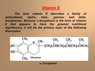 Vitamin E
The term vitamin E describes a family of
antioxidants, alpha-, beta-, gamma- and delta-
tocopherols. Because a-tocopherol is the form of vitamin
E that appears to have the greatest nutritional
significance, it will be the primary topic of the following
discussion.
a-Tocopherol
Chroman
 