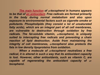 The main function of a-tocopherol in humans appears
to be that of an antioxidant. Free radicals are formed primarily
in the body during normal metabolism and also upon
exposure to environmental factors such as cigarette smoke or
pollutants. Phospholipids (they consist o lot of unsaturated
fatty acids), which are an integral part of all cell membranes,
are vulnerable to destruction through oxidation by free
radicals. The fat-soluble vitamin, a-tocopherol, is uniquely
suited to intercepting free radicals and preventing a chain
reaction of lipid destruction. Aside from maintaining the
integrity of cell membranes, a-tocopherol also protects the
fats in low density lipoproteins from oxidation.
When a molecule of a-tocopherol neutralizes a free
radical, it is altered in such a way that its antioxidant capacity
is lost. However, other antioxidants, such as vitamin C, are
capable of regenerating the antioxidant capacity of a-
tocopherol.
 