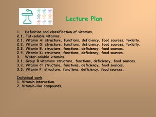 Lecture Plan
1. Definition and classification of vitamins.
2.1. Fat-soluble vitamins.
2.1. Vitamin A: structure, functions, deficiency, food sources, toxicity.
2.2. Vitamin D: structure, functions, deficiency, food sources, toxicity.
2.3. Vitamin E: structure, functions, deficiency, food sources.
2.4. Vitamin K: structure, functions, deficiency, food sources.
3. Water-soluble vitamins.
3.1. Group B vitamins: structure, functions, deficiency, food sources.
3.2. Vitamin C: structure, functions, deficiency, food sources.
3.3. Vitamin P: structure, functions, deficiency, food sources.
Individual work
1. Vitamin interaction.
2. Vitamin-like compounds.
 