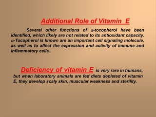 Additional Role of Vitamin E
Several other functions of a-tocopherol have been
identified, which likely are not related to its antioxidant capacity.
a-Tocopherol is known are an important cell signaling molecule,
as well as to affect the expression and activity of immune and
inflammatory cells.
Deficiency of vitamin E is very rare in humans,
but when laboratory animals are fed diets depleted of vitamin
E, they develop scaly skin, muscular weakness and sterility.
 