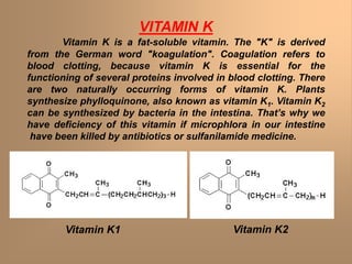 VITAMIN K
Vitamin K is a fat-soluble vitamin. The "K" is derived
from the German word "koagulation". Coagulation refers to
blood clotting, because vitamin K is essential for the
functioning of several proteins involved in blood clotting. There
are two naturally occurring forms of vitamin K. Plants
synthesize phylloquinone, also known as vitamin K1. Vitamin K2
can be synthesized by bacteria in the intestina. That’s why we
have deficiency of this vitamin if microphlora in our intestine
have been killed by antibiotics or sulfanilamide medicine.
Vitamin K1 Vitamin K2
 