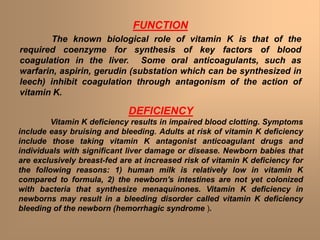 FUNCTION
The known biological role of vitamin K is that of the
required coenzyme for synthesis of key factors of blood
coagulation in the liver. Some oral anticoagulants, such as
warfarin, aspirin, gerudin (substation which can be synthesized in
leech) inhibit coagulation through antagonism of the action of
vitamin K.
DEFICIENCY
Vitamin K deficiency results in impaired blood clotting. Symptoms
include easy bruising and bleeding. Adults at risk of vitamin K deficiency
include those taking vitamin K antagonist anticoagulant drugs and
individuals with significant liver damage or disease. Newborn babies that
are exclusively breast-fed are at increased risk of vitamin K deficiency for
the following reasons: 1) human milk is relatively low in vitamin K
compared to formula, 2) the newborn's intestines are not yet colonized
with bacteria that synthesize menaquinones. Vitamin K deficiency in
newborns may result in a bleeding disorder called vitamin K deficiency
bleeding of the newborn (hemorrhagic syndrome ).
 