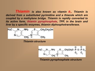 Thiamin is also known as vitamin B1. Thiamin is
derived from a substituted pyrimidine and a thiazole which are
coupled by a methylene bridge. Thiamin is rapidly converted to
its active form, thiamin pyrophosphate, TPP, in the brain and
liver by a specific enzymes, thiamin diphosphotransferase.
Thiamin structure
Thiamin pyrophosphate structure
 