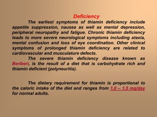 Deficiency
The earliest symptoms of thiamin deficiency include
appetite suppression, nausea as well as mental depression,
peripheral neuropathy and fatigue. Chronic thiamin deficiency
leads to more severe neurological symptoms including ataxia,
mental confusion and loss of eye coordination. Other clinical
symptoms of prolonged thiamin deficiency are related to
cardiovascular and musculature defects.
The severe thiamin deficiency disease known as
Beriberi, is the result of a diet that is carbohydrate rich and
thiamin deficient (polyneuritis).
The dietary requirement for thiamin is proportional to
the caloric intake of the diet and ranges from 1,0 – 1,5 mg/day
for normal adults.
 