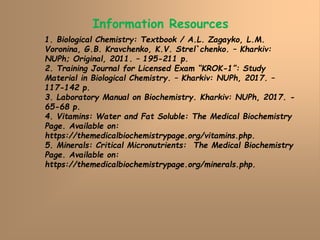 Information Resources
1. Biological Chemistry: Textbook / A.L. Zagayko, L.M.
Voronina, G.B. Kravchenko, K.V. Strel`chenko. – Kharkiv:
NUPh; Original, 2011. – 195-211 p.
2. Training Journal for Licensed Exam “KROK-1”: Study
Material in Biological Chemistry. – Kharkiv: NUPh, 2017. –
117-142 p.
3. Laboratory Manual on Biochemistry. Kharkiv: NUPh, 2017. -
65-68 p.
4. Vitamins: Water and Fat Soluble: The Medical Biochemistry
Page. Available on:
https://themedicalbiochemistrypage.org/vitamins.php.
5. Minerals: Critical Micronutrients: The Medical Biochemistry
Page. Available on:
https://themedicalbiochemistrypage.org/minerals.php.
 