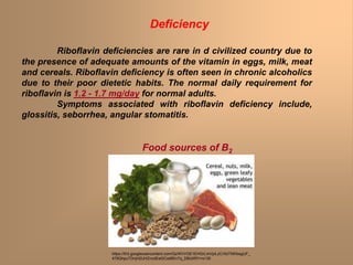Riboflavin deficiencies are rare in d civilized country due to
the presence of adequate amounts of the vitamin in eggs, milk, meat
and cereals. Riboflavin deficiency is often seen in chronic alcoholics
due to their poor dietetic habits. The normal daily requirement for
riboflavin is 1.2 - 1.7 mg/day for normal adults.
Symptoms associated with riboflavin deficiency include,
glossitis, seborrhea, angular stomatitis.
Deficiency
Food sources of B2
https://lh3.googleusercontent.com/QcWVVGE1EHGrLmVpiLzCrXsTNIhbsgUF_
479QhpuTDnjH2UHZncdEet2Cwt8En7q_DBdXRY=s135
 