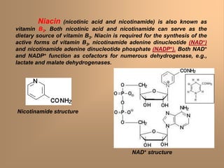 Niacin (nicotinic acid and nicotinamide) is also known as
vitamin B3. Both nicotinic acid and nicotinamide can serve as the
dietary source of vitamin B3. Niacin is required for the synthesis of the
active forms of vitamin B3, nicotinamide adenine dinucleotide (NAD+)
and nicotinamide adenine dinucleotide phosphate (NADP+). Both NAD+
and NADP+ function as cofactors for numerous dehydrogenase, e.g.,
lactate and malate dehydrogenases.
Nicotinamide structure
NAD+ structure
 