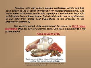 The recommended daily requirement for niacin is 13-19 niacin
equivalents (NE) per day for a normal adult. One NE is equivalent to 1 mg
of free niacin).
Nicotinic acid can reduce plasma cholesterol levels and has
been shown to be a useful therapeutic for hypercholesterolemia. The
major action of nicotinic acid in this capacity is a reduction in fatty acid
mobilization from adipose tissue. But nicotinic acid can be synthesized
in our cells from amino acid tryptophane in the presence in the
presence of vitamin B6
Food sources of B3
https://lh3.googleusercontent.com/QcWVVGE1EHGrLmVpiLzCrXsTNIhbsgUF_479Qhp
uTDnjH2UHZncdEet2Cwt8En7q_DBdXRY=s135
 