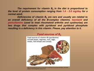The requirement for vitamin B6 in the diet is proportional to
the level of protein consumption ranging from 1.4 - 2.0 mg/day for a
normal adult.
Deficiencies of vitamin B6 are rare and usually are related to
an overall deficiency of all the B-complex vitamins. Isoniazid and
penicillamine (used to treat rheumatoid arthritis and cystinurias) are
two drugs that complex with pyridoxal and pyridoxal phosphate
resulting in a deficiency in this vitamin. Please, pay attention to it.
Food sources of B6
https://lh3.googleusercontent.com/BJQ9TTJ1Iud1FjsV21Laosuhpum0fCQj5b_OS7L0PX
Q63ESYYOuFwZlqaiE8dl_MrQjw=s124
 