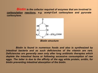 Biotin is the cofactor required of enzymes that are involved in
carboxylation reactions, e.g. acetyl-CoA carboxylase and pyruvate
carboxylase.
Biotin is found in numerous foods and also is synthesized by
intestinal bacteria and as such deficiencies of the vitamin are rare.
Deficiencies are generally seen only after long antibiotic therapies which
deplete the intestinal fauna or following excessive consumption of raw
eggs. The latter is due to the affinity of the egg white protein, avidin, for
biotin preventing intestinal absorption of the biotin.
Biotin structure
 