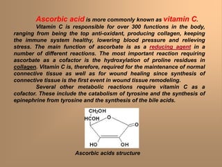 Ascorbic acid is more commonly known as vitamin C.
Vitamin C is responsible for over 300 functions in the body,
ranging from being the top anti-oxidant, producing collagen, keeping
the immune system healthy, lowering blood pressure and relieving
stress. The main function of ascorbate is as a reducing agent in a
number of different reactions. The most important reaction requiring
ascorbate as a cofactor is the hydroxylation of proline residues in
collagen. Vitamin C is, therefore, required for the maintenance of normal
connective tissue as well as for wound healing since synthesis of
connective tissue is the first event in wound tissue remodeling.
Several other metabolic reactions require vitamin C as a
cofactor. These include the catabolism of tyrosine and the synthesis of
epinephrine from tyrosine and the synthesis of the bile acids.
Ascorbic acids structure
 