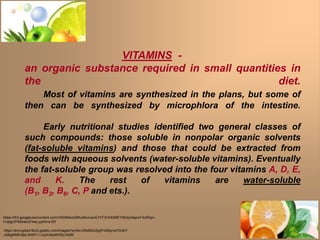 VITAMINS -
an organic substance required in small quantities in
the diet.
Most of vitamins are synthesized in the plans, but some of
then can be synthesized by microphlora of the intestine.
Early nutritional studies identified two general classes of
such compounds: those soluble in nonpolar organic solvents
(fat-soluble vitamins) and those that could be extracted from
foods with aqueous solvents (water-soluble vitamins). Eventually
the fat-soluble group was resolved into the four vitamins A, D, E,
and K. The rest of vitamins are water-soluble
(B1, B2, B6, C, P and ets.).
https://lh3.googleusercontent.com/VSDtN4oQRKuMxvivevE7rIT3OHI3MEYbfUtyHeprcF4zXDpn
FuibgCP454wkUF4wLyylrA=s167
https://encrypted-tbn2.gstatic.com/images?q=tbn:ANd9GcSjqPvD6qrrwY0rIbY-
ufz6gKMEr9pLW407-r--tJzmXextWStu1kbM
 