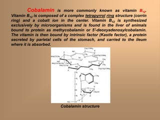 Cobalamin is more commonly known as vitamin B12.
Vitamin B12 is composed of a complex tetrapyrrol ring structure (corrin
ring) and a cobalt ion in the center. Vitamin B12 is synthesized
exclusively by microorganisms and is found in the liver of animals
bound to protein as methycobalamin or 5'-deoxyadenosylcobalamin.
The vitamin is then bound by intrinsic factor (Kastle factor), a protein
secreted by parietal cells of the stomach, and carried to the ileum
where it is absorbed.
Cobalamin structure
 