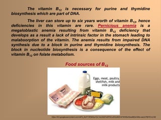 The vitamin B12 is necessary for purine and thymidine
biosynthesis which are part of DNA.
The liver can store up to six years worth of vitamin B12, hence
deficiencies in this vitamin are rare. Pernicious anemia is a
megaloblastic anemia resulting from vitamin B12 deficiency that
develops as a result a lack of intrinsic factor in the stomach leading to
malabsorption of the vitamin. The anemia results from impaired DNA
synthesis due to a block in purine and thymidine biosynthesis. The
block in nucleotide biosynthesis is a consequence of the effect of
vitamin B12 on folate metabolism.
Food sources of B12
https://lh3.googleusercontent.com/idPd_6IzFY3PjM3oxTjIL7aU3i00Te5PSCuW5JdK81kFWWfjJh5sw883zC6Ke-eeULPBtYE=s129
 