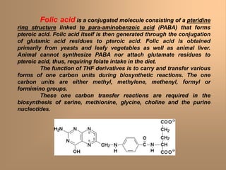 Folic acid is a conjugated molecule consisting of a pteridine
ring structure linked to para-aminobenzoic acid (PABA) that forms
pteroic acid. Folic acid itself is then generated through the conjugation
of glutamic acid residues to pteroic acid. Folic acid is obtained
primarily from yeasts and leafy vegetables as well as animal liver.
Animal cannot synthesize PABA nor attach glutamate residues to
pteroic acid, thus, requiring folate intake in the diet.
The function of THF derivatives is to carry and transfer various
forms of one carbon units during biosynthetic reactions. The one
carbon units are either methyl, methylene, methenyl, formyl or
formimino groups.
These one carbon transfer reactions are required in the
biosynthesis of serine, methionine, glycine, choline and the purine
nucleotides.
 