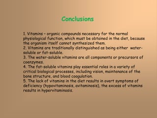Conclusions
1. Vitamins – organic compounds necessary for the normal
physiological function, which must be obtained in the diet, because
the organism itself cannot synthesized them.
2. Vitamins are traditionally distinguished as being either water-
soluble or fat-soluble.
3. The water-soluble vitamins are all components or precursors of
coenzymes.
4. The fat-soluble vitamins play essential roles in a variety of
critical biological processes, including vision, maintenance of the
bone structure, and blood coagulation.
5. The lack of vitamins in the diet results in overt symptoms of
deficiency (hypovitaminosis, avitaminosis), the excess of vitamins
results in hypervitaminosis.
 