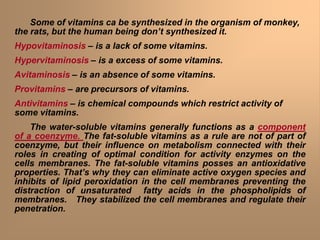 Some of vitamins ca be synthesized in the organism of monkey,
the rats, but the human being don’t synthesized it.
Hypovitaminosis – is a lack of some vitamins.
Hypervitaminosis – is a excess of some vitamins.
Avitaminosis – is an absence of some vitamins.
Provitamins – are precursors of vitamins.
Antivitamins – is chemical compounds which restrict activity of
some vitamins.
The water-soluble vitamins generally functions as a component
of a coenzyme. The fat-soluble vitamins as a rule are not of part of
coenzyme, but their influence on metabolism connected with their
roles in creating of optimal condition for activity enzymes on the
cells membranes. The fat-soluble vitamins posses an antioxidative
properties. That’s why they can eliminate active oxygen species and
inhibits of lipid peroxidation in the cell membranes preventing the
distraction of unsaturated fatty acids in the phospholipids of
membranes. They stabilized the cell membranes and regulate their
penetration.
 