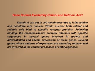 Gene Control Exerted by Retinol and Retinoic Acid
Vitamin A can get in cell membranes due to it fat-soluble
and penetrate into nuclear. Within nuclear both retinol and
retinoic acid bind to specific receptor proteins. Following
binding, the receptor-vitamin complex interacts with specific
sequences in several genes involved in growth and
differentiation and affects expression of these genes. Several
genes whose patterns of expression are altered by retinoic acid
are involved in the earliest processes of embryogenesis.
 