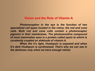 Vision and the Role of Vitamin A
Photoreception in the eye is the function of two
specialized cell types located in the retina; the rod and cone
cells. Both rod and cone cells contain a photoreceptor
pigment in their membranes. The photosensitive compound
of most mammalian eyes is a protein called opsin to which is
covalently coupled an aldehyde of vitamin A.
When the it’s light, rhodopsin is exposed and when
it’s dark rhodopsin is synthesized. That’s why we can see in
the darkness only when we have enough retinal.
 
