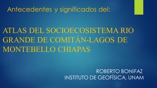 ATLAS DEL SOCIOECOSISTEMA RIO
GRANDE DE COMITÁN-LAGOS DE
MONTEBELLO CHIAPAS
ROBERTO BONIFAZ
INSTITUTO DE GEOFÍSICA, UNAM
Antecedentes y significados del:
 
