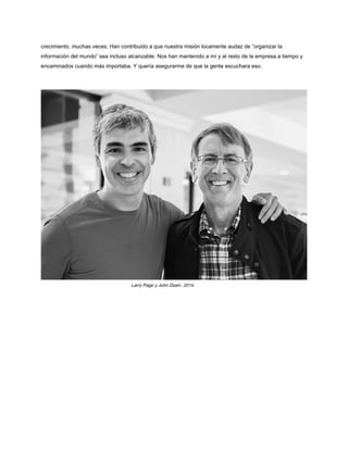 crecimiento, muchas veces. Han contribuido a que nuestra misión locamente audaz de “organizar la
información del mundo” sea incluso alcanzable. Nos han mantenido a mí y al resto de la empresa a tiempo y
encaminados cuando más importaba. Y quería asegurarme de que la gente escuchara eso.
Larry Page y John Doerr, 2014.
 