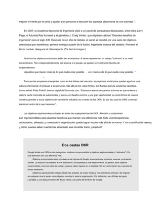 mejorar el interés por la tarea y ayudar a las personas a descubrir los aspectos placenteros de una actividad ".
En 2007, la Academia Nacional de Ingeniería pidió a un panel de pensadores destacados, entre ellos Larry
Page, el futurista Ray Kurzweil y el genetista J. Craig Venter, que eligieran catorce “Grandes desafíos de
ingeniería” para el siglo XXI. Después de un año de debate, el panel se decidió por una serie de objetivos
ambiciosos por excelencia: generar energía a partir de la fusión. Ingeniería inversa del cerebro. Prevenir el
terror nuclear. Asegurar el ciberespacio. (Te dan la imagen.)
No todos los objetivos ambiciosos están tan enrarecidos. A veces representan un trabajo "ordinario" a un nivel
extraordinario. Pero independientemente del alcance o la escala, se ajustan a mi definición favorita de
emprendedores:
Aquellos que hacen más de lo que nadie cree posible. . . con menos de lo que nadie cree posible. *
Tanto en las empresas emergentes como en los líderes del mercado, los objetivos ambiciosos pueden agudizar una
cultura empresarial. Al empujar a las personas más allá de los viejos límites, son fuerzas para la excelencia operativa.
Como señaló Philip Potloff, director digital de Edmunds.com, “Estamos tratando de cambiar la forma en que se lleva a
cabo la venta minorista de automóviles, y eso es un desafío enorme y una gran oportunidad. La única forma de resumir
nuestros grandes y locos objetivos de 'cambiar la industria' es a través de los OKR. Es por eso que los OKR continúan
siendo el centro de lo que hacemos ".
Los objetivos aspiracionales se basan en todas las superpotencias de OKR. Atención y compromiso
son imprescindibles para alcanzar objetivos que marcan una diferencia real. Solo una transparencia,
colaborativa, alineado, y conectado la organización puede lograr mucho más allá de la norma. Y sin cuantificable rastreo,
¿Cómo puedes saber cuando has alcanzado ese increíble tramo ¿objetivo?
Dos cestas OKR
Google divide sus OKR en dos categorías, objetivos comprometidos y objetivos aspiracionales (o "estirados"). Es
una distinción con una diferencia real.
Objetivos comprometidos están vinculados a las métricas de Google: lanzamientos de productos, reservas, contratación,
clientes. La dirección los establece a nivel de empresa, los empleados a nivel departamental. En general, estos objetivos
comprometidos, como las metas de ventas e ingresos, deben lograrse en su totalidad (100 por ciento) dentro de un período de
tiempo establecido.
Objetivos aspiracionales reflejan ideas más amplias, de mayor riesgo y más orientadas al futuro. Se originan
en cualquier nivel y tienen como objetivo movilizar a toda la organización. Por definición, son difíciles de lograr.
Las fallas, a una tasa promedio del 40 por ciento, son parte del territorio de Google.
 