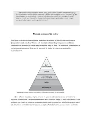 La ponderación relativa de estas dos canastas es una cuestión cultural. Variará de una organización a otra y
de un trimestre a otro. Los líderes deben preguntarse: ¿Qué tipo de empresa debemos ser el próximo año? ¿Ágil y
atrevido para abrir un nuevo mercado, o más conservador y operativo, para afianzar nuestra posición actual?
¿Estamos en modo supervivencia o hay dinero en efectivo disponible para apostar a lo grande por una gran
recompensa? ¿Qué requiere nuestro negocio ahora mismo?
Nuestra necesidad de estirar
Andy Grove era fanático de AbrahamMaslow, el psicólogo de mediados del siglo XX más conocido por su
"jerarquía de necesidades". Según Maslow, solo después de satisfacer las preocupaciones más básicas,
comenzando con la comida y la vivienda, luego la seguridad, luego el "amor" y la "pertenencia", podemos pasar a
motivaciones de nivel superior. En la cima de la pirámide de Maslow se encuentra la necesidad de
"autorrealización":
La jerarquía de necesidades de Maslow representada como una pirámide, con necesidades más básicas en la base.
A Grove le fascinó descubrir que algunas personas, sin que se les pidiera ayuda, se veían constantemente
impulsadas a "intentar poner a prueba los límites externos de sus habilidades" y lograr su "mejor marca personal". Estos
empleados eran el sueño de un gerente; nunca estaban satisfechos de sí mismos. Pero Grove también entendió que no
todo el mundo era un triunfador nato. Por lo demás, los objetivos "estirados" podrían generar el máximo rendimiento:
 