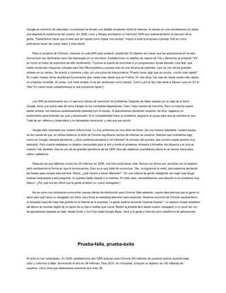 Google es sinónimo de velocidad. La empresa ha librado una batalla constante contra la latencia, el retraso en una transferencia de datos
que degrada la experiencia del usuario. En 2008, Larry y Sergey escribieron un hermoso OKR que realmente llamó la atención de la
gente: "Deberíamos hacer que la web sea tan rápida como hojear una revista". Inspiró a toda la empresa a pensar más en cómo
podríamos hacer las cosas mejor y más rápido.
Para el proyecto de Chrome, creamos un sub-OKR para acelerar JavaScript. El objetivo era hacer que las aplicaciones en la web
funcionaran tan fácilmente como las descargas en un escritorio. Establecimos un objetivo de mejora de 10x y llamamos al proyecto "V8",
en honor al motor de automóvil de alto rendimiento. Tuvimos la suerte de encontrar a un programador danés llamado Lars Bak, que
había construido máquinas virtuales para Sun Microsystems y poseía más de una docena de patentes. Lars es uno de los grandes
artistas en su campo. Se acercó a nosotros y dijo, sin una pizca de bravuconería: "Puedo hacer algo que es mucho, mucho más rápido".
En cuatro meses, tenía JavaScript funcionando diez veces más rápido que en Firefox. En dos años, fue más de veinte veces más rápido:
un progreso increíble. (A veces, una meta amplia no es tan ambiciosa como parece. Como Lars le dijo más tarde a Steven Levy en En el
Plex "En cierto modo subestimamos lo que podíamos hacer").
Los OKR de estiramiento son un ejercicio intenso de resolución de problemas. Después de haber pasado por el viaje de la barra
Google, tenía una buena idea de cómo trabajar en los inevitables depresiones. Claro, hubo noches de insomnio. Pero no importa cuánto
estrés sintiera, me mantuve cautelosamente optimista con mi equipo. Si estuviéramos perdiendo usuarios, les diría, hagamos un
experimento para entender por qué y solucionarlo. Si la compatibilidad fuera un problema, asignaría un grupo para que se centrara en eso.
Traté de ser reflexivo y sistemático y no demasiado emocional, y creo que eso ayudó.
Google está impulsado por nuestra cultura lunar. Lo muy ambicioso es muy difícil de hacer. De una manera saludable, nuestro equipo
se dio cuenta de que, en última instancia, el éxito de Chrome significaría cientos de millones de usuarios. Siempre que inventamos algo
nuevo en Google, siempre pensamos: ¿cómo podemos escalarlo a mil millones? Al principio del proceso, ese número puede parecer muy
abstracto. Pero cuando establece un objetivo mensurable para el año y divide el problema, trimestre a trimestre, los disparos a la luna se
vuelven más factibles. Ese es uno de los grandes beneficios de los OKR. Nos dan objetivos cuantitativos claros en el camino hacia esos
saltos cualitativos.
Después de que fallamos contra los 20 millones en 2008, nos hizo profundizar más. Nunca nos dimos por vencidos con el objetivo,
pero cambiamos la forma en que lo enmarcamos. Esto es lo que traté de comunicar: “No, no logramos la meta, pero estamos sentando
las bases para romper esta barrera. Ahora, ¿qué vamos a hacer diferente? ” En una cultura de gente inteligente, es mejor que tenga
buenas respuestas a esa pregunta; no puedes bailar claqué a tu manera. En este caso, necesitábamos una solución a un problema muy
básico: ¿Por qué era tan difícil que la gente probara un nuevo navegador?
Así es como nos motivamos a encontrar nuevas ofertas de distribución para Chrome. Más adelante, cuando descubrimos que la gente no
tenía claro qué hacía un navegador por ellos, recurrimos al marketing televisivo para explicarlo. Nuestros anuncios de Chrome representaron
la campaña fuera de línea más grande en la historia de la empresa. La gente todavía recuerda "Querida Sophie" * un espacio creado alrededor
del álbum de recortes digital de un padre de su hija a medida que crecía. Mostró la entrada fácil desde nuestro navegador a un stock tan rico
de aplicaciones basadas en web, desde Gmail y YouTube hasta Google Maps. Llevó a la gente a Internet como plataforma de aplicaciones.
Prueba-falla, prueba-éxito
El éxito no fue instantáneo. En 2009, establecimos otro OKR extenso para Chrome (50 millones de usuarios activos durante siete
días) y volvimos a fallar, terminando el año en 38 millones. Para 2010, sin inmutarse, propuse un objetivo de 100 millones de
usuarios. Larry creía que deberíamos presionar aún más. Mi
 