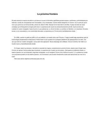 La próxima frontera
Mi padre alcanzó la mayoría de edad en una época en la que la informática significaba grandes equipos, mainframes y administradores de
sistemas, cuando las computadoras eran inaccesibles y muy complicadas. Cuando estaba trabajando en Chrome, me di cuenta de que lo
único que quería era una forma sencilla y directa de utilizar la Web. Siempre me ha fascinado la sencillez. A pesar de todas las cosas
complejas que la Búsqueda de Google podía hacer, la experiencia del usuario fue extraordinariamente sencilla. Quería emular esa
cualidad en nuestro navegador, hasta el punto en que pudieras ser un niño en la India o un profesor en Stanford, y no importaría. Si tuviera
acceso a una computadora y una conectividad adecuada, su experiencia con Chrome sería manifiestamente simple. *
En 2008, cuando mi padre se jubiló, le di una netbook y le mostré cómo usar Chrome. Y luego sucedió algo asombroso para él:
la tecnología simplemente se desvaneció. Podía hacer lo que quisiera en la próspera plataforma de aplicaciones en la web. Una
vez que entró en nuestro navegador, nunca abrió otra aplicación. Nunca descargó otro software. Vivía en Chrome. Se rindió a un
mundo nuevo y maravillosamente simple.
En Google, desde muy temprano, internalicé la necesidad de imaginar constantemente la próxima frontera, desde la barra Google hasta
Chrome, por ejemplo. Nunca puedes dejar de estirarte. La experiencia de mi padre nos hizo pensar: ¿Qué pasaría si pudiéramos diseñar un
sistema operativo con una simplicidad y seguridad comparables, con el navegador Chrome como interfaz de usuario? ¿Y si pudiéramos inventar
una computadora portátil con ese sistema operativo, una Chromebook, para acceder directamente a todas esas aplicaciones que viven en la
nube?
Pero esos serían objetivos ambiciosos para otro día.
 