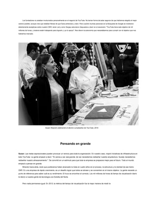 Los fundadores no estaban involucrados personalmente en el negocio de YouTube. No tenían forma de estar seguros de que habíamos elegido el mejor
camino posible, aunque creo que estaban felices de que fuera ambicioso y claro. Pero cuando muchas personas en la Búsqueda de Google se mostraron
abiertamente escépticas sobre nuestro OKR, tanto Larry como Sergey estuvieron dispuestos a decir en el escenario: "YouTube tiene este objetivo de mil
millones de horas, y todavía están trabajando para lograrlo, y yo lo apoyo". Nos dieron la autonomía que necesitábamos para cumplir con el objetivo que nos
habíamos marcado.
Susan Wojcicki celebrando el décimo cumpleaños de YouTube, 2015.
Pensando en grande
Susan: Las metas aspiracionales pueden provocar un reinicio para toda la organización. En nuestro caso, inspiró iniciativas de infraestructura en
todo YouTube. La gente empezó a decir: "Si vamos a ser ese grande, tal vez necesitemos rediseñar nuestra arquitectura. Quizás necesitemos
rediseñar nuestro almacenamiento ". Se convirtió en un estímulo para que toda la empresa se preparara mejor para el futuro. Todo el mundo
empezó a pensar en grande.
Mirando hacia atrás, dudo que pudiéramos haber alcanzado la meta en cuatro años sin el proceso, la estructura y la claridad de ese tramo
OKR. En una empresa de rápido crecimiento, es un desafío lograr que todos se alineen y se concentren en el mismo objetivo. La gente necesita un
punto de referencia para saber cuál es su rendimiento. El truco es encontrar el correcto. Los mil millones de horas de tiempo de visualización diario
le dieron a nuestra gente de tecnología una Estrella del Norte.
Pero nada permanece igual. En 2013, la métrica del tiempo de visualización fue la mejor manera de medir la
 