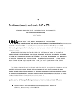 15
Gestión continua del rendimiento: OKR y CFR
Hablar puede transformar las mentes, lo que puede transformar los comportamientos,
que puede transformar instituciones.
UNALas revisiones anuales de desempeño son costosas, agotadoras y en su mayoría inútiles. En
Sin embargo, solo el 12 por ciento de los líderes de recursos humanos considera que el proceso es "altamente efectivo" en
impulsando el valor comercial. Solo el 6 por ciento piensa que vale la pena el tiempo que toma. Sesgo de actualidad
distorsionado, agobiado por clasificaciones de pila y curvas de campana, estas evaluaciones de fin de año no pueden ser
justas o bien medidas.
Lo que los líderes empresariales han aprendido, muy dolorosamente, es que los individuos no
pueden reducirse a números. Incluso Peter Drucker, el campeón de los goles bien medidos, comprendió
los límites de la calibración. El “primer rol de un gerente”, dijo Drucker, “es el personal. Es la relación con
las personas, el desarrollo de la confianza mutua. . . la creación de una comunidad ". O como observó
Albert Einstein, "No todo lo que se puede contar cuenta, y no todo lo que cuenta se puede contar".
Para alcanzar metas casi más allá de lo imaginable, las personas deben ser administradas a un nivel superior. Nuestros
sistemas de comunicación en el lugar de trabajo piden una actualización. Así como los OKR trimestrales han dejado
obsoletas las metas anuales pro forma, necesitamos una herramienta equivalente para revolucionar los sistemas de gestión
del desempeño obsoletos. En definitiva, necesitamos un nuevo modelo de RRHH para el nuevo mundo laboral. Ese sistema
transformacional, la alternativa contemporánea a las revisiones anuales, es
gestión continua del desempeño. Se implementa con un instrumento denominado CFR, para:
Conversaciones: un intercambio auténtico y rico en texturas entre el gerente y el
colaborador, destinado a impulsar el rendimiento
- Sheryl Sandberg
En promedio, se tragan 7.5 horas de tiempo de gerente por cada subordinado directo.
 
