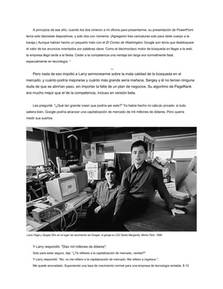 A principios de ese año, cuando los dos vinieron a mi oficina para presentarme, su presentación de PowerPoint
tenía solo diecisiete diapositivas, y solo dos con números. (Agregaron tres caricaturas solo para darle cuerpo a la
baraja.) Aunque habían hecho un pequeño trato con el El Correo de Washington, Google aún tenía que desbloquear
el valor de los anuncios orientados por palabras clave. Como el decimoctavo motor de búsqueda en llegar a la web,
la empresa llegó tarde a la fiesta. Ceder a la competencia una ventaja tan larga era normalmente fatal,
especialmente en tecnología. *
Pero nada de eso impidió a Larry sermonearme sobre la mala calidad de la búsqueda en el
mercado, y cuánto podría mejorarse y cuánto más grande sería mañana. Sergey y él no tenían ninguna
duda de que se abrirían paso, sin importar la falta de un plan de negocios. Su algoritmo de PageRank
era mucho mejor que el de la competencia, incluso en versión beta.
Les pregunté: "¿Qué tan grande creen que podría ser esto?" Ya había hecho mi cálculo privado: si todo
saliera bien, Google podría alcanzar una capitalización de mercado de mil millones de dólares. Pero quería
medir sus sueños.
Larry Page y Sergey Brin en el lugar de nacimiento de Google, el garaje en 232 Santa Margarita, Menlo Park, 1999.
Y Larry respondió: "Diez mil millones de dólares".
Solo para estar seguro, dije: "¿Te refieres a la capitalización de mercado, verdad?"
Y Larry respondió: “No, no me refiero a la capitalización de mercado. Me refiero a ingresos ".
Me quedé anonadado. Suponiendo una tasa de crecimiento normal para una empresa de tecnología rentable, $ 10
 