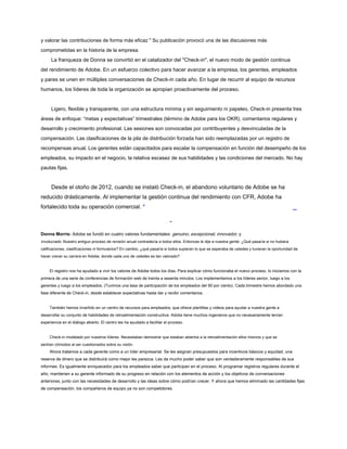 y valorar las contribuciones de forma más eficaz " Su publicación provocó una de las discusiones más
comprometidas en la historia de la empresa.
La franqueza de Donna se convirtió en el catalizador del "Check-in", el nuevo modo de gestión continua
del rendimiento de Adobe. En un esfuerzo colectivo para hacer avanzar a la empresa, los gerentes, empleados
y pares se unen en múltiples conversaciones de Check-in cada año. En lugar de recurrir al equipo de recursos
humanos, los líderes de toda la organización se apropian proactivamente del proceso.
Ligero, flexible y transparente, con una estructura mínima y sin seguimiento ni papeleo, Check-in presenta tres
áreas de enfoque: “metas y expectativas” trimestrales (término de Adobe para los OKR), comentarios regulares y
desarrollo y crecimiento profesional. Las sesiones son convocadas por contribuyentes y desvinculadas de la
compensación. Las clasificaciones de la pila de distribución forzada han sido reemplazadas por un registro de
recompensas anual. Los gerentes están capacitados para escalar la compensación en función del desempeño de los
empleados, su impacto en el negocio, la relativa escasez de sus habilidades y las condiciones del mercado. No hay
pautas fijas.
Desde el otoño de 2012, cuando se instaló Check-in, el abandono voluntario de Adobe se ha
reducido drásticamente. Al implementar la gestión continua del rendimiento con CFR, Adobe ha
fortalecido toda su operación comercial. *
-
Donna Morris: Adobe se fundó en cuatro valores fundamentales: genuino, excepcional, innovador, y
involucrado. Nuestro antiguo proceso de revisión anual contradecía a todos ellos. Entonces le dije a nuestra gente: ¿Qué pasaría si no hubiera
calificaciones, clasificaciones ni formularios? En cambio, ¿qué pasaría si todos supieran lo que se esperaba de ustedes y tuvieran la oportunidad de
hacer crecer su carrera en Adobe, donde cada uno de ustedes es tan valorado?
El registro nos ha ayudado a vivir los valores de Adobe todos los días. Para explicar cómo funcionaba el nuevo proceso, lo iniciamos con la
primera de una serie de conferencias de formación web de treinta a sesenta minutos. Los implementamos a los líderes senior, luego a los
gerentes y luego a los empleados. (Tuvimos una tasa de participación de los empleados del 90 por ciento). Cada trimestre hemos abordado una
fase diferente de Check-in, desde establecer expectativas hasta dar y recibir comentarios.
También hemos invertido en un centro de recursos para empleados, que ofrece plantillas y videos para ayudar a nuestra gente a
desarrollar su conjunto de habilidades de retroalimentación constructiva. Adobe tiene muchos ingenieros que no necesariamente tenían
experiencia en el diálogo abierto. El centro les ha ayudado a facilitar el proceso.
Check-in modelado por nuestros líderes. Necesitaban demostrar que estaban abiertos a la retroalimentación ellos mismos y que se
sentían cómodos al ser cuestionados sobre su visión.
Ahora tratamos a cada gerente como a un líder empresarial. Se les asignan presupuestos para incentivos básicos y equidad, una
reserva de dinero que se distribuirá como mejor les parezca. Les da mucho poder saber que son verdaderamente responsables de sus
informes. Es igualmente enriquecedor para los empleados saber que participan en el proceso. Al programar registros regulares durante el
año, mantienen a su gerente informado de su progreso en relación con los elementos de acción y los objetivos de conversaciones
anteriores, junto con las necesidades de desarrollo y las ideas sobre cómo podrían crecer. Y ahora que hemos eliminado las cantidades fijas
de compensación, los compañeros de equipo ya no son competidores.
 
