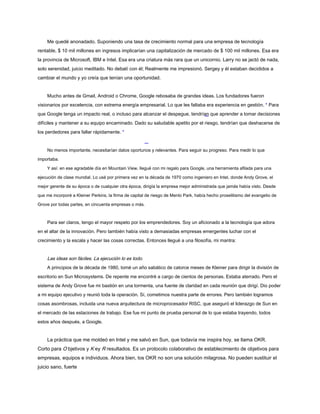 Me quedé anonadado. Suponiendo una tasa de crecimiento normal para una empresa de tecnología
rentable, $ 10 mil millones en ingresos implicarían una capitalización de mercado de $ 100 mil millones. Esa era
la provincia de Microsoft, IBM e Intel. Esa era una criatura más rara que un unicornio. Larry no se jactó de nada,
solo serenidad, juicio meditado. No debatí con él; Realmente me impresionó. Sergey y él estaban decididos a
cambiar el mundo y yo creía que tenían una oportunidad.
Mucho antes de Gmail, Android o Chrome, Google rebosaba de grandes ideas. Los fundadores fueron
visionarios por excelencia, con extrema energía empresarial. Lo que les faltaba era experiencia en gestión. * Para
que Google tenga un impacto real, o incluso para alcanzar el despegue, tendrían que aprender a tomar decisiones
difíciles y mantener a su equipo encaminado. Dado su saludable apetito por el riesgo, tendrían que deshacerse de
los perdedores para fallar rápidamente. *
No menos importante, necesitarían datos oportunos y relevantes. Para seguir su progreso. Para medir lo que
importaba.
Y así: en ese agradable día en Mountain View, llegué con mi regalo para Google, una herramienta afilada para una
ejecución de clase mundial. Lo usé por primera vez en la década de 1970 como ingeniero en Intel, donde Andy Grove, el
mejor gerente de su época o de cualquier otra época, dirigía la empresa mejor administrada que jamás había visto. Desde
que me incorporé a Kleiner Perkins, la firma de capital de riesgo de Menlo Park, había hecho proselitismo del evangelio de
Grove por todas partes, en cincuenta empresas o más.
Para ser claros, tengo el mayor respeto por los emprendedores. Soy un aficionado a la tecnología que adora
en el altar de la innovación. Pero también había visto a demasiadas empresas emergentes luchar con el
crecimiento y la escala y hacer las cosas correctas. Entonces llegué a una filosofía, mi mantra:
Las ideas son fáciles. La ejecución lo es todo.
A principios de la década de 1980, tomé un año sabático de catorce meses de Kleiner para dirigir la división de
escritorio en Sun Microsystems. De repente me encontré a cargo de cientos de personas. Estaba aterrado. Pero el
sistema de Andy Grove fue mi bastión en una tormenta, una fuente de claridad en cada reunión que dirigí. Dio poder
a mi equipo ejecutivo y reunió toda la operación. Sí, cometimos nuestra parte de errores. Pero también logramos
cosas asombrosas, incluida una nueva arquitectura de microprocesador RISC, que aseguró el liderazgo de Sun en
el mercado de las estaciones de trabajo. Ese fue mi punto de prueba personal de lo que estaba trayendo, todos
estos años después, a Google.
La práctica que me moldeó en Intel y me salvó en Sun, que todavía me inspira hoy, se llama OKR.
Corto para O bjetivos y K ey R resultados. Es un protocolo colaborativo de establecimiento de objetivos para
empresas, equipos e individuos. Ahora bien, los OKR no son una solución milagrosa. No pueden sustituir el
juicio sano, fuerte
 