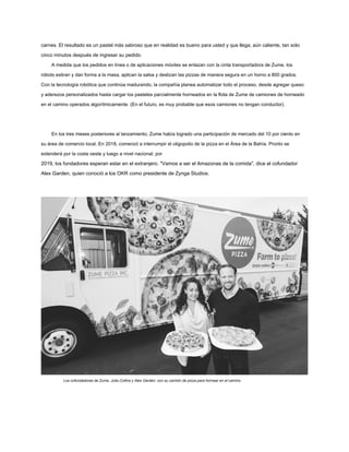 carnes. El resultado es un pastel más sabroso que en realidad es bueno para usted y que llega, aún caliente, tan solo
cinco minutos después de ingresar su pedido.
A medida que los pedidos en línea o de aplicaciones móviles se enlazan con la cinta transportadora de Zume, los
robots estiran y dan forma a la masa, aplican la salsa y deslizan las pizzas de manera segura en un horno a 800 grados.
Con la tecnología robótica que continúa madurando, la compañía planea automatizar todo el proceso, desde agregar queso
y aderezos personalizados hasta cargar los pasteles parcialmente horneados en la flota de Zume de camiones de horneado
en el camino operados algorítmicamente. (En el futuro, es muy probable que esos camiones no tengan conductor).
En los tres meses posteriores al lanzamiento, Zume había logrado una participación de mercado del 10 por ciento en
su área de comercio local. En 2018, comenzó a interrumpir el oligopolio de la pizza en el Área de la Bahía. Pronto se
extenderá por la costa oeste y luego a nivel nacional; por
2019, los fundadores esperan estar en el extranjero. "Vamos a ser el Amazonas de la comida", dice el cofundador
Alex Garden, quien conoció a los OKR como presidente de Zynga Studios.
Los cofundadores de Zume, Julia Collins y Alex Garden, con su camión de pizza para hornear en el camino.
 