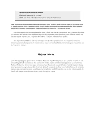 1. Puntuación neta del promotor de 42 o mejor.
2. Clasificación de pedido de 4.6 / 5.0 o mejor.
3. El 75% de los clientes prefieren Zume a la competencia en la prueba de sabor a ciegas.
Julia: Son tantas las decisiones diarias que se rigen por nuestra misión. Sería fácil utilizar un poquito más de sal en nuestras pizzas.
O agregue un poco de azúcar a la salsa en lugar de hacer un esfuerzo adicional para encontrar los tomates más frescos. Esos son
los pequeños e insidiosos compromisos que pueden infiltrarse en una organización y socavar quién es usted.
Cada nuevo empleado pasa por una capacitación en misión y valores como parte de su incorporación. Alex y yo tenemos muy claro lo
que esperamos de la gente. Y nuestra claridad nos obliga a ser muy responsables, como organización y como individuos. Tenemos una
cultura en la que la mejor idea gana, y la gente es libre de llamar a cualquiera, incluido el director ejecutivo.
Alex: Especialmente el CEO, esa es la mejor llamada que existe. Cuando la gente nos desafía en un foro abierto, siempre nos
detenemos y damos mucha importancia a lo impresionante que es que la persona haya hablado. Intentamos exagerar, crear permisos para
que las personas se apoyen.
Mejores líderes
Julia: Trabajé para algunos grandes líderes en mi época. Todos eran muy diferentes, pero una cosa que tenían en común era este
enfoque frío y sobrio. Si te sentabas con ellos durante veinte minutos, estaban completamente despejados en sus pensamientos.
Podían profundizar muy claramente en lo que se necesitaba hacer. Cuando está recaudando fondos y haciendo pizza con robots y
construyendo cocinas, hay muchos cambios de contexto rápidos. A veces puede resultar un poco frenético. Pero cuando conoce los
objetivos de su empresa como conoce su apellido, es muy tranquilizador. Los OKR me ayudan a ser ese líder enfocado y lúcido. No
importa cuán locas se pongan las cosas, siempre puedo volver a lo que importa.
 