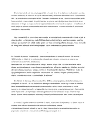 El primer elemento de esta lista, estructura y claridad, es la razón de ser de los objetivos y resultados clave. Las otras
son todas facetas clave de una cultura de lugar de trabajo saludable y se relacionan directamente con los superpoderes de
OKR y las herramientas de comunicación de CFR. Considere la "confiabilidad" de igual a igual. En un entorno OKR de alto
funcionamiento, la transparencia y la alineación hacen que las personas sean más diligentes en el cumplimiento de sus
obligaciones. En Google, los equipos asumen la responsabilidad colectiva por el logro de los objetivos o por los fracasos. Al
mismo tiempo, las personas son responsables de resultados clave específicos. El máximo rendimiento es producto de la
colaboración y responsabilidad.
Una cultura OKR es una cultura responsable. No empuja hacia una meta solo porque el jefe le
dio una orden. Lo hace porque cada OKR es claramente importante para la empresa y para los
colegas que cuentan con usted. Nadie quiere ser visto como el que frena al equipo. Todo el mundo
se enorgullece de hacer avanzar el progreso. Es un contrato social, pero autónomo.
-
En El principio de progreso, Teresa Amabile y Steven Kramer analizaron 26 equipos de proyecto, 238 personas y
12.000 entradas en el diario de los empleados. Las culturas de alta motivación, concluyeron, se basan en una
combinación de dos elementos. Catalizadores,
definidas como “acciones que apoyan el trabajo”, suenan muy a OKR: “Incluyen establecer metas
claras, permitir autonomía, proporcionar recursos y tiempo suficientes, ayudar con el trabajo, aprender
abiertamente de problemas y éxitos y permitir un libre intercambio de ideas. " Nutridores - "actos de
apoyo interpersonal": tienen un parecido sorprendente con los CFR: "respeto y reconocimiento,
aliento, consuelo emocional y oportunidades de afiliación".
En el ámbito de alto riesgo del cambio cultural, los OKR nos brindan propósito y claridad a medida que nos
sumergimos en lo nuevo. Los CFR proporcionan la energía que necesitamos para el viaje. Cuando las personas
tienen conversaciones auténticas y obtienen retroalimentación y reconocimiento constructivos por logros
superiores, el entusiasmo se vuelve contagioso. Lo mismo ocurre con el pensamiento exagerado y el compromiso
con la mejora diaria. Las empresas que tratan a su gente como socios valiosos son las que ofrecen el mejor
servicio al cliente. Tienen los mejores productos y el mayor crecimiento de ventas. Ellos son los que van a ganar.
A medida que la gestión continua del rendimiento se destaca, las encuestas de empleados que se realizan una vez al
año están dando paso a la retroalimentación en tiempo real. Una frontera es pulsante
una instantánea en línea de la cultura de su lugar de trabajo. Estos cuestionarios de captura de señales pueden ser
programados semanalmente o mensualmente por RR.HH. o pueden ser parte de un
 