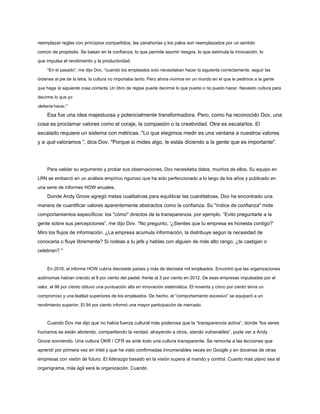 reemplazar reglas con principios compartidos; las zanahorias y los palos son reemplazados por un sentido
común de propósito. Se basan en la confianza, lo que permite asumir riesgos, lo que estimula la innovación, lo
que impulsa el rendimiento y la productividad.
“En el pasado”, me dijo Dov, “cuando los empleados solo necesitaban hacer lo siguiente correctamente, seguir las
órdenes al pie de la letra, la cultura no importaba tanto. Pero ahora vivimos en un mundo en el que le pedimos a la gente
que haga la siguiente cosa correcta. Un libro de reglas puede decirme lo que puedo o no puedo hacer. Necesito cultura para
decirme lo que yo
debería hacer."
Esa fue una idea majestuosa y potencialmente transformadora. Pero, como ha reconocido Dov, una
cosa es proclamar valores como el coraje, la compasión o la creatividad. Otra es escalarlos. El
escalado requiere un sistema con métricas. "Lo que elegimos medir es una ventana a nuestros valores
y a qué valoramos ”, dice Dov. "Porque si mides algo, le estás diciendo a la gente que es importante".
Para validar su argumento y probar sus observaciones, Dov necesitaba datos, muchos de ellos. Su equipo en
LRN se embarcó en un análisis empírico riguroso que ha sido perfeccionado a lo largo de los años y publicado en
una serie de informes HOW anuales.
Donde Andy Grove agregó metas cualitativas para equilibrar las cuantitativas, Dov ha encontrado una
manera de cuantificar valores aparentemente abstractos como la confianza. Su "índice de confianza" mide
comportamientos específicos: los "cómo" directos de la transparencia, por ejemplo. “Evito preguntarle a la
gente sobre sus percepciones”, me dijo Dov. “No pregunto, '¿Sientes que tu empresa es honesta contigo?'
Miro los flujos de información. ¿La empresa acumula información, la distribuye según la necesidad de
conocerla o fluye libremente? Si rodeas a tu jefe y hablas con alguien de más alto rango, ¿te castigan o
celebran? "
En 2016, el informe HOW cubría diecisiete países y más de dieciséis mil empleados. Encontró que las organizaciones
autónomas habían crecido al 8 por ciento del pastel, frente al 3 por ciento en 2012. De esas empresas impulsadas por el
valor, el 96 por ciento obtuvo una puntuación alta en innovación sistemática. El noventa y cinco por ciento tenía un
compromiso y una lealtad superiores de los empleados. De hecho, el “comportamiento excesivo” se equiparó a un
rendimiento superior; El 94 por ciento informó una mayor participación de mercado.
Cuando Dov me dijo que no había fuerza cultural más poderosa que la “transparencia activa”, donde “los seres
humanos se están abriendo, compartiendo la verdad, atrayendo a otros, siendo vulnerables”, pude ver a Andy
Grove sonriendo. Una cultura OKR / CFR es ante todo una cultura transparente. Se remonta a las lecciones que
aprendí por primera vez en Intel y que he visto confirmadas innumerables veces en Google y en docenas de otras
empresas con visión de futuro. El liderazgo basado en la visión supera al mando y control. Cuanto más plano sea el
organigrama, más ágil será la organización. Cuando
 