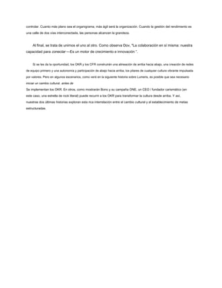 controlar. Cuanto más plano sea el organigrama, más ágil será la organización. Cuando la gestión del rendimiento es
una calle de dos vías interconectada, las personas alcanzan la grandeza.
Al final, se trata de unirnos el uno al otro. Como observa Dov, "La colaboración en sí misma: nuestra
capacidad para conectar —Es un motor de crecimiento e innovación ”.
Si se les da la oportunidad, los OKR y los CFR construirán una alineación de arriba hacia abajo, una creación de redes
de equipo primero y una autonomía y participación de abajo hacia arriba, los pilares de cualquier cultura vibrante impulsada
por valores. Pero en algunos escenarios, como verá en la siguiente historia sobre Lumeris, es posible que sea necesario
iniciar un cambio cultural. antes de
Se implementan los OKR. En otros, como mostrarán Bono y su campaña ONE, un CEO / fundador carismático (en
este caso, una estrella de rock literal) puede recurrir a los OKR para transformar la cultura desde arriba. Y así,
nuestras dos últimas historias exploran esta rica interrelación entre el cambio cultural y el establecimiento de metas
estructuradas.
 