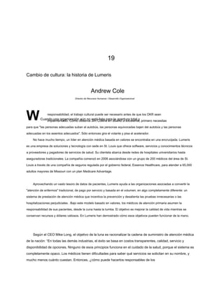 19
Cambio de cultura: la historia de Lumeris
Andrew Cole
WCuando una organización aún no está lista para la apertura total y
implementado. Como observa Jim Collins en Bueno a excelente, primero necesitas
para que "las personas adecuadas suban al autobús, las personas equivocadas bajen del autobús y las personas
adecuadas en los asientos adecuados". Sólo entonces gira el volante y pisa el acelerador.
No hace mucho tiempo, un líder en atención médica basada en valores se encontraba en una encrucijada. Lumeris
es una empresa de soluciones y tecnología con sede en St. Louis que ofrece software, servicios y conocimientos técnicos
a proveedores y pagadores de servicios de salud. Su clientela abarca desde redes de hospitales universitarios hasta
aseguradoras tradicionales. La compañía comenzó en 2006 asociándose con un grupo de 200 médicos del área de St.
Louis a través de una compañía de seguros regulada por el gobierno federal, Essence Healthcare, para atender a 65,000
adultos mayores de Missouri con un plan Medicare Advantage.
Aprovechando un vasto tesoro de datos de pacientes, Lumeris ayuda a las organizaciones asociadas a convertir la
"atención de enfermos" tradicional, de pago por servicio y basada en el volumen, en algo completamente diferente: un
sistema de prestación de atención médica que incentiva la prevención y desalienta las pruebas innecesarias o las
hospitalizaciones perjudiciales . Bajo este modelo basado en valores, los médicos de atención primaria asumen la
responsabilidad de sus pacientes, desde la cuna hasta la tumba. El objetivo es mejorar la calidad de vida mientras se
conservan recursos y dólares valiosos. En Lumeris han demostrado cómo esos objetivos pueden funcionar de la mano.
Según el CEO Mike Long, el objetivo de la luna es racionalizar la cadena de suministro de atención médica
de la nación: “En todas las demás industrias, el éxito se basa en costos transparentes, calidad, servicio y
disponibilidad de opciones. Ninguno de esos principios funciona en el cuidado de la salud, porque el sistema es
completamente opaco. Los médicos tienen dificultades para saber qué servicios se solicitan en su nombre, y
mucho menos cuánto cuestan. Entonces, ¿cómo puede hacerlos responsables de los
Director de Recursos Humanos / Desarrollo Organizacional
responsabilidad, el trabajo cultural puede ser necesario antes de que los OKR sean
 